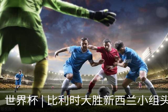 世界杯 | 比利时大胜新西兰小组头名出线