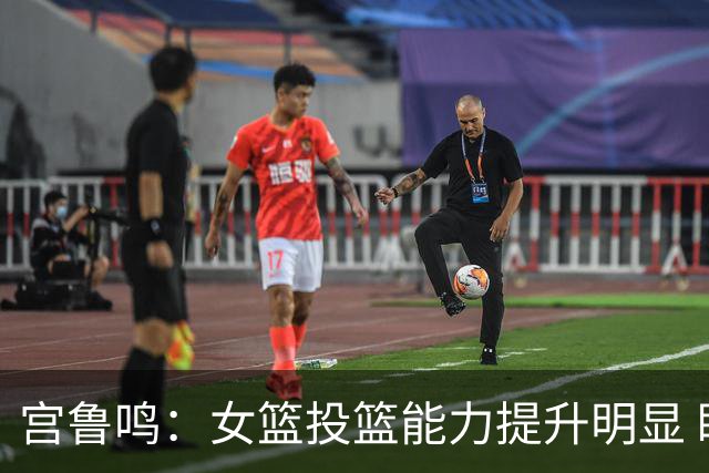 宫鲁鸣：女篮投篮能力提升明显 盼海外球员尽早归队