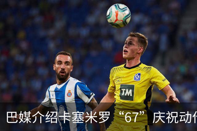 巴媒介绍卡塞米罗“67”庆祝动作：来自阿尔法世代的脑腐热梗